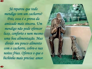 Já reparou que todo mendigo tem um cachorro? Pois, essa é a prova da amizade mais sincera. Um mendigo não pode oferecer luxo, conforto e nem mesmo uma boa alimentação. Mas divide seu pouco alimento com o cachorro, cobre-o nas noites frias. Oferece o que o bichinho mais precisa: amor. 