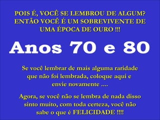 Anos 70 e 80 POIS É, VOCÊ SE LEMBROU DE ALGUM? ENTÃO VOCÊ É UM SOBREVIVENTE DE UMA ÉPOCA DE OURO !!! Se você lembrar de mais alguma raridade que não foi lembrada, coloque aqui e  envie novamente .... Agora, se você não se lembra de nada disso sinto muito, com toda certeza, você não sabe o que é FELICIDADE !!!! 