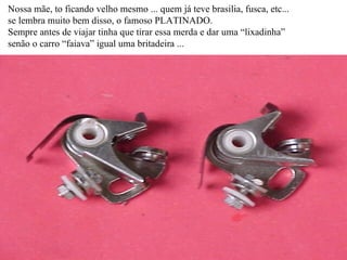 Nossa mãe, to ficando velho mesmo ... quem já teve brasilia, fusca, etc... se lembra muito bem disso, o famoso PLATINADO. Sempre antes de viajar tinha que tirar essa merda e dar uma “lixadinha” senão o carro “faiava” igual uma britadeira ... 