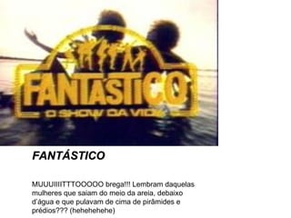 FANTÁSTICO MUUUIIIITTTOOOOO brega!!! Lembram daquelas mulheres que saiam do meio da areia, debaixo d’água e que pulavam de cima de pirâmides e prédios??? (hehehehehe) 