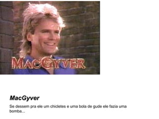 MacGyver Se dessem pra ele um chicletes e uma bola de gude ele fazia uma bomba... 