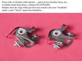 Nossa mãe, to ficando velho mesmo ... quem já teve brasilia, fusca, etc... se lembra muito bem disso, o famoso PLATINADO. Sempre antes de viajar tinha que tirar essa merda e dar uma “lixadinha” senão o carro “faiava” igual uma britadeira ... 