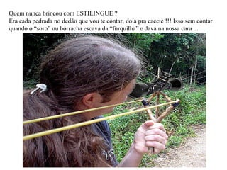 Quem nunca brincou com ESTILINGUE ? Era cada pedrada no dedão que vou te contar, doía pra cacete !!! Isso sem contar quando o “soro” ou borracha escava da “furquilha” e dava na nossa cara ... 