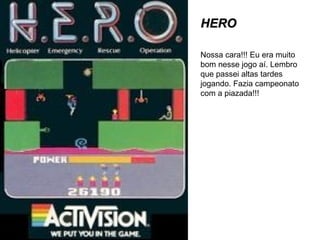 HERO Nossa cara!!! Eu era muito bom nesse jogo aí. Lembro que passei altas tardes jogando. Fazia campeonato com a piazada!!! 