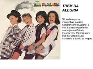 TREM DA ALEGRIA Só lembro que as menininhas queriam namorar com o Luciano, e que a piazada queria dar uns beijos na Patrícia... (depois virou Patrícia Marx, quis dar uma de Lisa Stansfield e sumiu do mapa) 