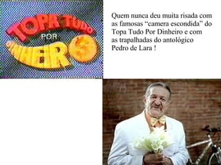 Quem nunca deu muita risada com as famosas “camera escondida” do Topa Tudo Por Dinheiro e com  as trapalhadas do antológico Pedro de Lara ! 
