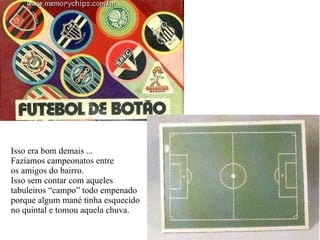Isso era bom demais ... Fazíamos campeonatos entre os amigos do bairro. Isso sem contar com aqueles tabuleiros “campo” todo empenado porque algum mané tinha esquecido no quintal e tomou aquela chuva. 