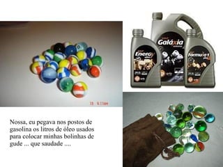 Nossa, eu pegava nos postos de  gasolina os litros de óleo usados para colocar minhas bolinhas de  gude ... que saudade .... 
