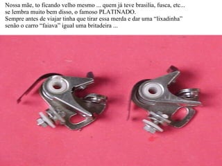 Nossa mãe, to ficando velho mesmo ... quem já teve brasilia, fusca, etc... se lembra muito bem disso, o famoso PLATINADO. Sempre antes de viajar tinha que tirar essa merda e dar uma “lixadinha” senão o carro “faiava” igual uma britadeira ... 