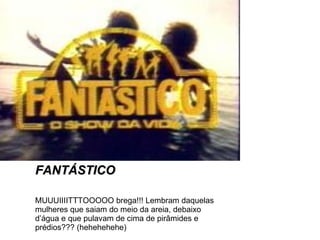 FANTÁSTICO MUUUIIIITTTOOOOO brega!!! Lembram daquelas mulheres que saiam do meio da areia, debaixo d’água e que pulavam de cima de pirâmides e prédios??? (hehehehehe) 