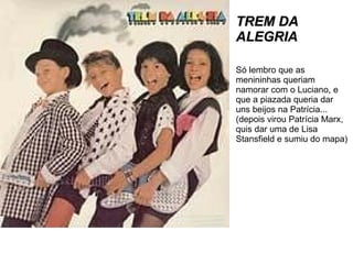 TREM DA ALEGRIA Só lembro que as menininhas queriam namorar com o Luciano, e que a piazada queria dar uns beijos na Patrícia... (depois virou Patrícia Marx, quis dar uma de Lisa Stansfield e sumiu do mapa) 
