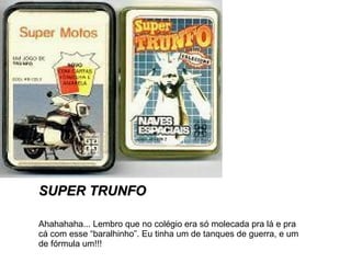 SUPER TRUNFO Ahahahaha... Lembro que no colégio era só molecada pra lá e pra cá com esse “baralhinho”. Eu tinha um de tanques de guerra, e um de fórmula um!!! 