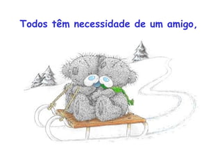 Todos têm necessidade de um amigo,
 