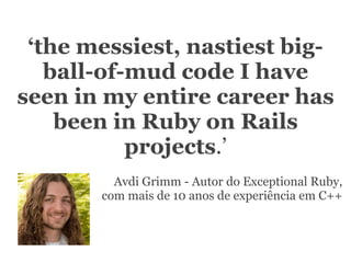 ‘the messiest, nastiest big-
          ball-of-mud code I have
       seen in my entire career has
           been in Ruby on Rails
                  projects.’
                                        Avdi Grimm - Autor do Exceptional Ruby,
                                      com mais de 10 anos de experiência em C++




segunda-feira, 12 de setembro de 11
 