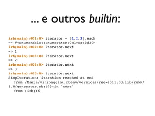 ... e outros builtin:
        irb(main):001:0> iterator = [1,2,3].each
        => #<Enumerable::Enumerator:0x10ece8d30>
        irb(main):002:0> iterator.next
        => 1
        irb(main):003:0> iterator.next
        => 2
        irb(main):004:0> iterator.next
        => 3
        irb(main):005:0> iterator.next
        StopIteration: iteration reached at end
        ! from /Users/vinibaggio/.rbenv/versions/ree-2011.03/lib/ruby/
        1.8/generator.rb:193:in `next'
        ! from (irb):6




segunda-feira, 12 de setembro de 11
 