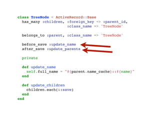 class TreeNode < ActiveRecord::Base
                    has_many :children, :foreign_key => :parent_id,
                                        :class_name => 'TreeNode'

                       belongs_to :parent, :class_name => 'TreeNode'

                       before_save :update_name
                       after_save :update_parents

                       private

                       def update_name
                         self.full_name = "#{parent.name_cache}::#{name}"
                       end

                    def update_children
                      children.each(&:save)
                    end
                  end




segunda-feira, 12 de setembro de 11
 