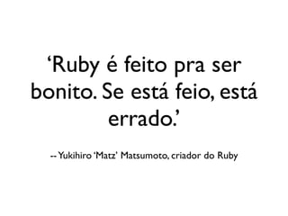 ‘Ruby é feito pra ser
                 bonito. Se está feio, está
                          errado.’
                             -- Yukihiro ‘Matz’ Matsumoto, criador do Ruby




segunda-feira, 12 de setembro de 11
 
