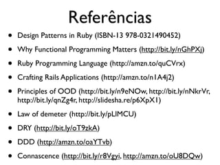 Referências
     •      Design Patterns in Ruby (ISBN-13 978-0321490452)

     •      Why Functional Programming Matters (http://bit.ly/nGhPXj)

     •      Ruby Programming Language (http://amzn.to/quCVrx)

     •      Crafting Rails Applications (http://amzn.to/n1A4j2)

     •      Principles of OOD (http://bit.ly/n9eNOw, http://bit.ly/nNkrVr,
            http://bit.ly/qnZg4r, http://slidesha.re/p6XpX1)

     •      Law of demeter (http://bit.ly/pLlMCU)

     •      DRY (http://bit.ly/oT9zkA)

     •      DDD (http://amzn.to/oaYTvb)

     •      Connascence (http://bit.ly/r8Vgyi, http://amzn.to/oU8DQw)
segunda-feira, 12 de setembro de 11
 