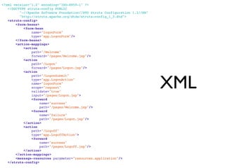 <?xml version="1.0" encoding="ISO-8859-1" ?>
   <!DOCTYPE struts-config PUBLIC
         "-//Apache Software Foundation//DTD Struts Configuration 1.3//EN"
         "http://struts.apache.org/dtds/struts-config_1_3.dtd">
   <struts-config>
       <form-beans>
           <form-bean
               name="logonForm"
               type="app.LogonForm"/>
       </form-beans>
       <action-mappings>
           <action
               path="/Welcome"
               forward="/pages/Welcome.jsp"/>
           <action
               path="/Logon"
               forward="/pages/Logon.jsp"/>
           <action



                                                                             XML
               path="/LogonSubmit"
               type="app.LogonAction"
               name="logonForm"
               scope="request"
               validate="true"
               input="/pages/Logon.jsp">
               <forward
                    name="success"
                    path="/pages/Welcome.jsp"/>
               <forward
                    name="failure"
                    path="/pages/Logon.jsp"/>
           </action>
           <action
               path="/Logoff"
               type="app.LogoffAction">
               <forward
                    name="success"
                    path="/pages/Logoff.jsp"/>
           </action>
       </action-mappings>
       <message-resources parameter="resources.application"/>
   </struts-config>

segunda-feira, 12 de setembro de 11
 