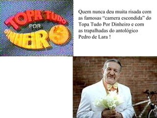 Quem nunca deu muita risada com as famosas “camera escondida” do Topa Tudo Por Dinheiro e com  as trapalhadas do antológico Pedro de Lara ! 