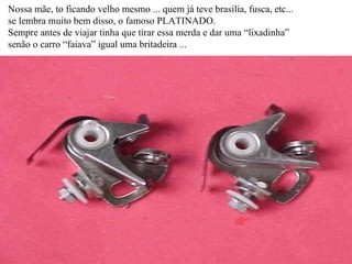 Nossa mãe, to ficando velho mesmo ... quem já teve brasilia, fusca, etc... se lembra muito bem disso, o famoso PLATINADO. Sempre antes de viajar tinha que tirar essa merda e dar uma “lixadinha” senão o carro “faiava” igual uma britadeira ... 