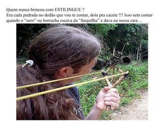 Quem nunca brincou com ESTILINGUE ? Era cada pedrada no dedão que vou te contar, doía pra cacete !!! Isso sem contar quando o “soro” ou borracha escava da “furquilha” e dava na nossa cara ... 