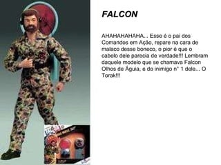 FALCON AHAHAHAHAHA... Esse é o pai dos Comandos em Ação, repare na cara de malaco desse boneco, o pior é que o cabelo dele parecia de verdade!!! Lembram daquele modelo que se chamava Falcon Olhos de Águia, e do inimigo n° 1 dele... O Torak!!! 