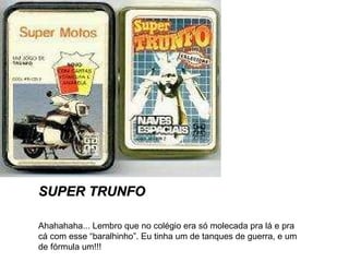 SUPER TRUNFO Ahahahaha... Lembro que no colégio era só molecada pra lá e pra cá com esse “baralhinho”. Eu tinha um de tanques de guerra, e um de fórmula um!!! 