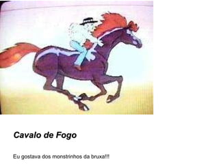 Cavalo de Fogo Eu gostava dos monstrinhos da bruxa!!! 