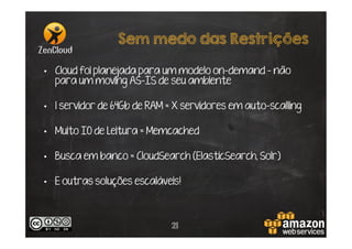Sem medo das Restrições
•  Cloud foi planejada para um modelo on-demand – não
para um moving AS-IS de seu ambiente
•  1 servidor de 64Gb de RAM = X servidores em auto-scalling
•  Muito IO de Leitura = Memcached
•  Busca em banco = CloudSearch (ElasticSearch, Solr)
•  E outras soluções escaláveis!

21

 