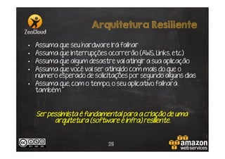 Arquitetura Resiliente
Assuma que seu hardware irá falhar
Assuma que interrupções ocorrerão (AWS, Links, etc)
Assuma que algum desastre vai atingir a sua aplicação
Assuma que você vai ser atingido com mais do que o
número esperado de solicitações por segundo alguns dias
•  Assuma que, com o tempo, o seu aplicativo falhará
também
• 
• 
• 
• 

Ser pessimista é fundamental para a criação de uma
arquitetura (software e infra) resiliente.

25

 