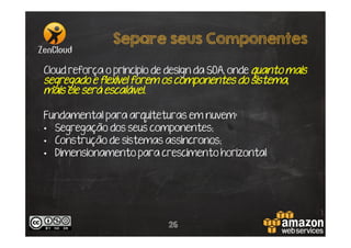 Separe seus Componentes
Cloud reforça o princípio de design da SOA, onde quanto mais
segregado e flexível forem os componentes do sistema,
mais ele será escalável.
Fundamental para arquiteturas em nuvem:
•  Segregação dos seus componentes;
•  Construção de sistemas assíncronos;
•  Dimensionamento para crescimento horizontal

26

 
