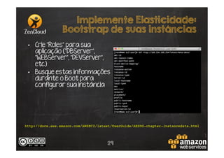 Implemente Elasticidade:
Bootstrap de suas instâncias
•  Crie “Roles” para sua
aplicação (“DBServer”,
“WEBServer”, “DEVServer”,
etc)
•  Busque estas informações
durante o Boot para
configurar sua instância

http://docs.aws.amazon.com/AWSEC2/latest/UserGuide/AESDG-chapter-instancedata.html!

29

 