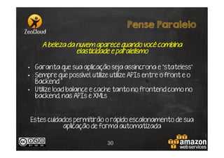 Pense Paralelo
A beleza da nuvem aparece quando você combina
elasticidade e paralelismo
•  Garanta que sua aplicação seja assincrona e “stateless”
•  Sempre que possível, utilize APIs entre o front e o
Backend
•  Utilize load balance e cache tanto no frontend como no
backend, nas APIs e XMLs

Estes cuidados permitirão o rápido escalonamento de sua
aplicação de forma automatizada
30

 