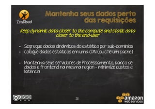 Mantenha seus dados perto
das requisições
Keep dynamic data closer to the compute and static data
closer to the end-user
•  Segregue dados dinâmicos do estático por sub-domínios
•  Coloque dados estáticos em uma CDN (ou crie um cache)
•  Mantenha seus servidores de Processamento, banco de
dados e frontend na mesma region – minimize custos e
latência

31

 