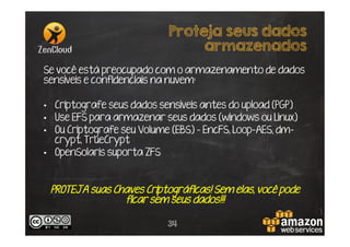 Proteja seus dados
armazenados
Se você está preocupado com o armazenamento de dados
sensíveis e confidenciais na nuvem:
•  Criptografe seus dados sensíveis antes do upload (PGP)
•  Use EFS para armazenar seus dados (windows ou Linux)
•  Ou Criptografe seu Volume (EBS) - EncFS, Loop-AES, dmcrypt, TrueCrypt
•  OpenSolaris suporta ZFS

PROTEJA suas Chaves Criptográficas! Sem elas, você pode
ficar sem seus dados!!!
34

 