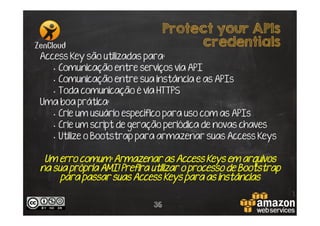 Protect your APIs
credentials
Access Key são utilizadas para:
•  Comunicação entre serviços via API
•  Comunicação entre sua instância e as APIs
•  Toda comunicação é via HTTPS
Uma boa prática:
•  Crie um usuário específico para uso com as APIs
•  Crie um script de geração periódica de novas chaves
•  Utilize o Bootstrap para armazenar suas Access Keys

Um erro comum: Armazenar as Access Keys em arquivos
na sua própria AMI! Prefira utilizar o processo de Bootstrap
para passar suas Access Keys para as instâncias
36

 