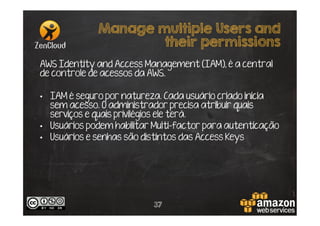 Manage multiple Users and
their permissions
AWS Identity and Access Management (IAM), é a central
de controle de acessos da AWS.
•  IAM é seguro por natureza. Cada usuário criado inicia
sem acesso. O administrador precisa atribuir quais
serviços e quais privilégios ele terá.
•  Usuários podem habilitar Multi-factor para autenticação
•  Usuários e senhas são distintos das Access Keys

37

 
