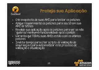 Proteja sua Aplicação
•  Crie snapshots de suas AMI para testar os patches
•  Aplique regularmente os patches para seu SO em sua
AMI de testes
•  Revalide sua aplicação após os patches para ver se não
“quebrou” nenhuma funcionalidade após o patch
•  Garanta que TODAS suas AMIs estão com os últimos
patches
•  Invista tempo para criar scripts de validação de
segurança e para automatizar este processo de
validação e atualização

39

 