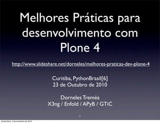 Melhores Práticas para
desenvolvimento com
Plone 4
http://www.slideshare.net/dorneles/melhores-praticas-dev-plone-4
Curitiba, PythonBrasil[6]
23 de Outubro de 2010
Dorneles Treméa
X3ng / Enfold / APyB / GTiC
1
quinta-feira, 4 de novembro de 2010
 