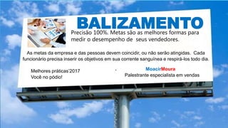BALIZAMENTOPrecisão 100%. Metas são as melhores formas para
medir o desempenho de seus vendedores.
.
As metas da empresa e das pessoas devem coincidir, ou não serão atingidas. Cada
funcionário precisa inserir os objetivos em sua corrente sanguínea e respirá-los todo dia.
. MoacirMoura
Palestrante especialista em vendas
Melhores práticas’2017
Você no pódio!
 