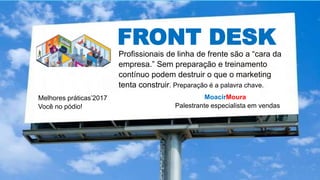FRONT DESK
MoacirMoura
Palestrante especialista em vendas
Melhores práticas’2017
Você no pódio!
Profissionais de linha de frente são a “cara da
empresa.” Sem preparação e treinamento
contínuo podem destruir o que o marketing
tenta construir. Preparação é a palavra chave.
 