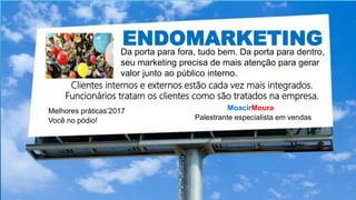ENDOMARKETINGDa porta para fora, tudo bem. Da porta para dentro,
seu marketing precisa de mais atenção para gerar
valor junto ao público interno.
Clientes internos e externos estão cada vez mais integrados.
Funcionários tratam os clientes como são tratados na empresa.
MoacirMoura
Palestrante especialista em vendas
Melhores práticas’2017
Você no pódio!
 