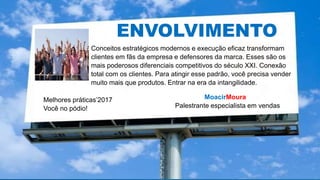MoacirMoura
Palestrante especialista em vendas
Melhores práticas’2017
Você no pódio!
ENVOLVIMENTOENVOLVIMENTO
Conceitos estratégicos modernos e execução eficaz transformam
clientes em fãs da empresa e defensores da marca. Esses são os
mais poderosos diferenciais competitivos do século XXI. Conexão
total com os clientes. Para atingir esse padrão, você precisa vender
muito mais que produtos. Entrar na era da intangilidade.
 