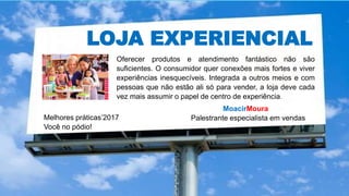 LOJA EXPERIENCIAL
MoacirMoura
Palestrante especialista em vendasMelhores práticas’2017
Você no pódio!
Oferecer produtos e atendimento fantástico não são
suficientes. O consumidor quer conexões mais fortes e viver
experiências inesquecíveis. Integrada a outros meios e com
pessoas que não estão ali só para vender, a loja deve cada
vez mais assumir o papel de centro de experiência.
 