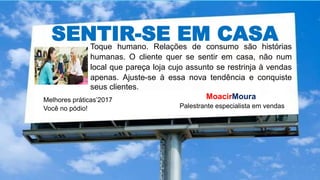 SENTIR-SE EM CASAToque humano. Relações de consumo são histórias
humanas. O cliente quer se sentir em casa, não num
local que pareça loja cujo assunto se restrinja à vendas
apenas. Ajuste-se à essa nova tendência e conquiste
seus clientes.
Melhores práticas’2017
Você no pódio!
MoacirMoura
Palestrante especialista em vendas
 