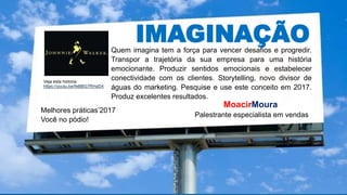 IMAGINAÇÃO
Melhores práticas’2017
Você no pódio!
MoacirMoura
Palestrante especialista em vendas
Quem imagina tem a força para vencer desafios e progredir.
Transpor a trajetória da sua empresa para uma história
emocionante. Produzir sentidos emocionais e estabelecer
conectividade com os clientes. Storytelling, novo divisor de
águas do marketing. Pesquise e use este conceito em 2017.
Produz excelentes resultados.
https://youtu.be/feBBG7RHaD4
Veja esta historia
https://youtu.be/feBBG7RHaD4
 
