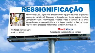 RESSIGNIFICAÇÃO
Melhores práticas’2017
Você no pódio!
MoacirMoura
Palestrante especialista em vendas
Redesenhe tudo. Agilidade. Trabalhe com equipes enxutas e quebre a
hierarquia tradicional. Organize o trabalho em times independentes.
Compartilhe tudo. Informações, valores, visão e gestão. É a única
forma de ganhar competitividade e entregar resultados fora da curva.
Repense seu processo de liderança também. Renove-se.
 