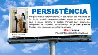 PERSISTÊNCIA
Pesquisa Gallup comprova que 52% das vendas são realizadas em
função da persistência de negociadores preparados. Insistir e pedir
para o cliente comprar é chatice. Persistir com argumentos
inteligentes e soluções personalizadas é profissionalismo.
Persista mais usando argumentos irresistíveis.
Melhores práticas’2017
Você no pódio!
MoacirMoura
Palestrante especialista em vendas
 