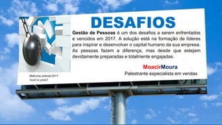 .
Melhores práticas’2017
Você no pódio!
MoacirMoura
Palestrante especialista em vendas
DESAFIOSGestão de Pessoas é um dos desafios a serem enfrentados
e vencidos em 2017. A solução está na formação de líderes
para inspirar e desenvolver o capital humano da sua empresa.
As pessoas fazem a diferença, mas desde que estejam
devidamente preparadas e totalmente engajadas.
 